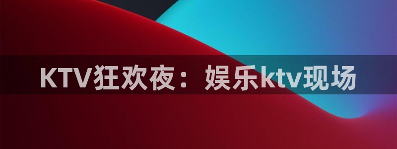 恒盛娱乐凯捷平台注册链接：KTV狂欢夜：娱乐ktv现场